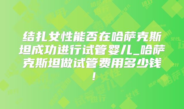 结扎女性能否在哈萨克斯坦成功进行试管婴儿_哈萨克斯坦做试管费用多少钱！
