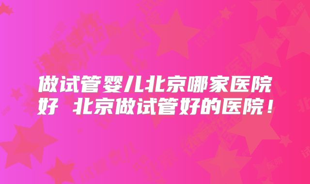 做试管婴儿北京哪家医院好 北京做试管好的医院！