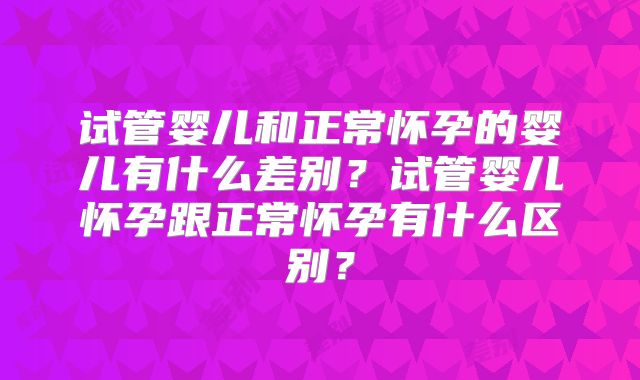 试管婴儿和正常怀孕的婴儿有什么差别?试管婴儿怀孕跟正常怀孕有什么区别?