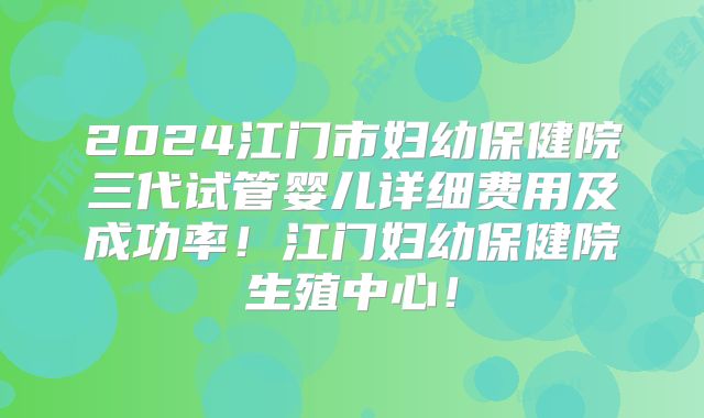 2024江门市妇幼保健院三代试管婴儿详细费用及成功率！江门妇幼保健院生殖中心！