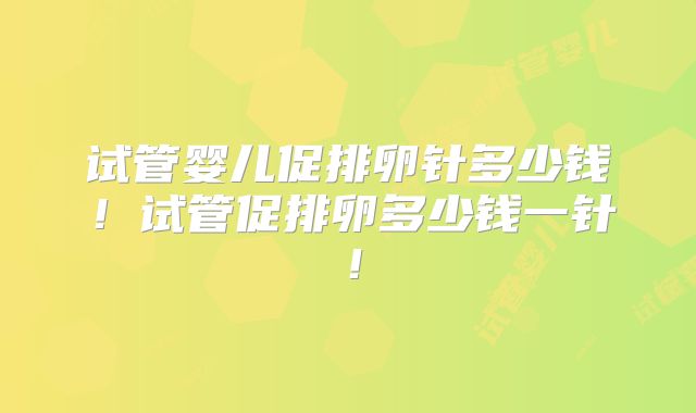 试管婴儿促排卵针多少钱！试管促排卵多少钱一针！