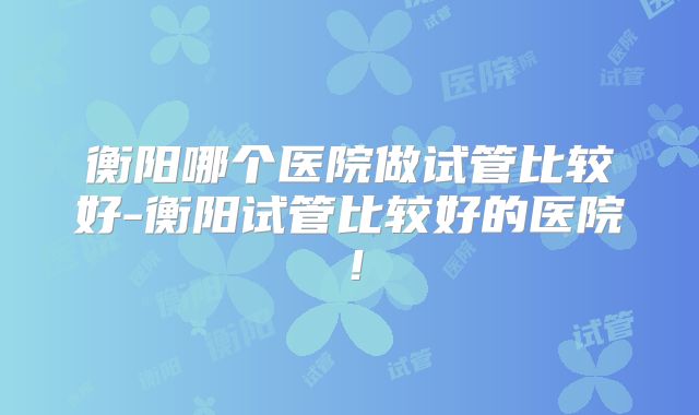 衡阳哪个医院做试管比较好-衡阳试管比较好的医院!