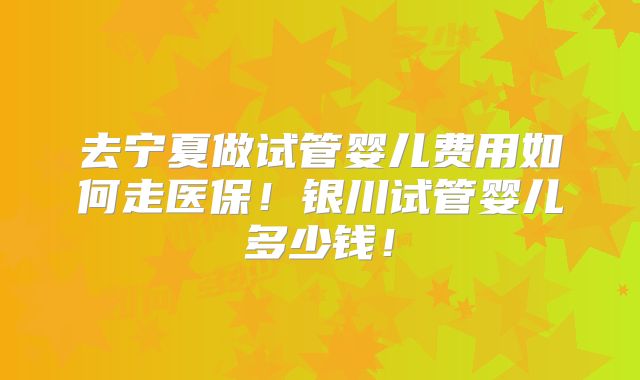 去宁夏做试管婴儿费用如何走医保！银川试管婴儿多少钱！