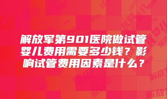 解放军第901医院做试管婴儿费用需要多少钱？影响试管费用因素是什么？