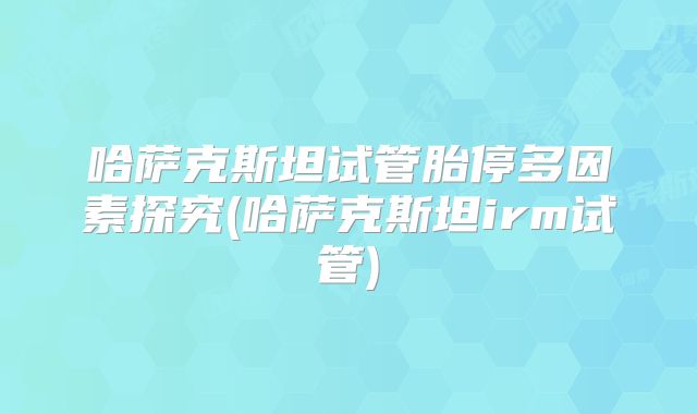 哈萨克斯坦试管胎停多因素探究(哈萨克斯坦irm试管)