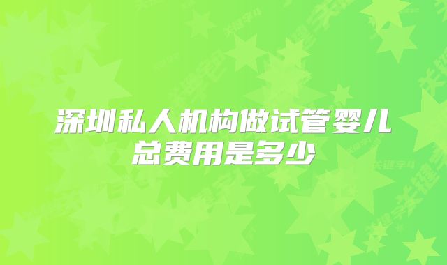 深圳私人机构做试管婴儿总费用是多少