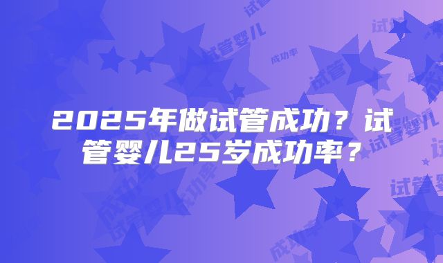 2025年做试管成功?试管婴儿25岁成功率?
