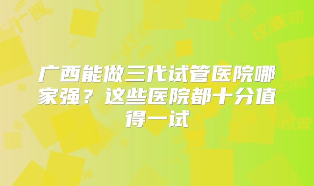 广西能做三代试管医院哪家强?这些医院都十分值得一试