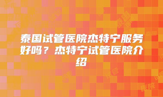 泰国试管医院杰特宁服务好吗?杰特宁试管医院介绍