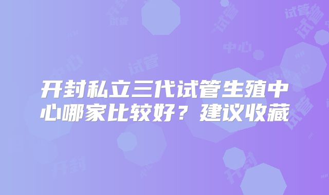 开封私立三代试管生殖中心哪家比较好？建议收藏