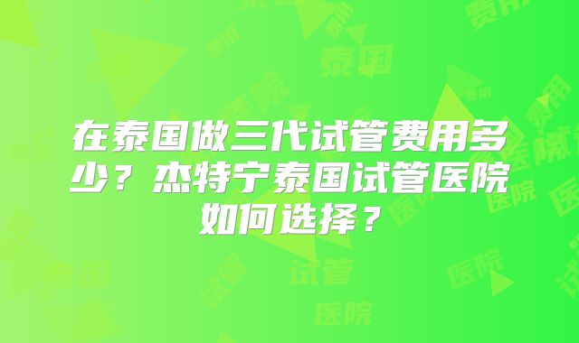 在泰国做三代试管费用多少？杰特宁泰国试管医院如何选择？