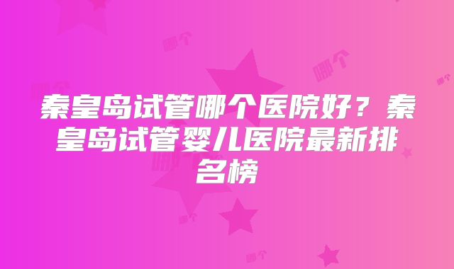 秦皇岛试管哪个医院好？秦皇岛试管婴儿医院最新排名榜