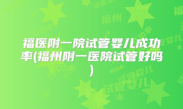 福医附一院试管婴儿成功率(福州附一医院试管好吗)