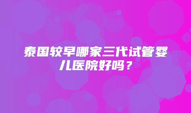 泰国较早哪家三代试管婴儿医院好吗？