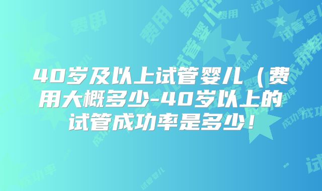 40岁及以上试管婴儿(费用大概多少-40岁以上的试管成功率是多少!