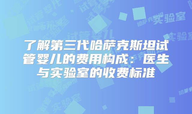 了解第三代哈萨克斯坦试管婴儿的费用构成：医生与实验室的收费标准