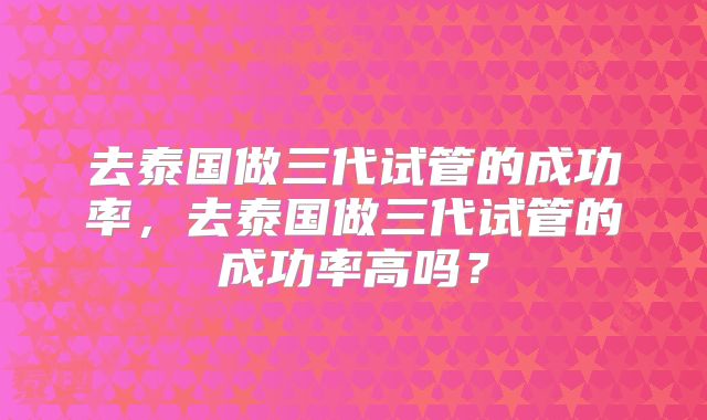 去泰国做三代试管的成功率，去泰国做三代试管的成功率高吗？