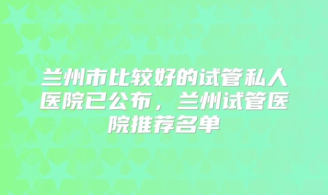 兰州市比较好的试管私人医院已公布,兰州试管医院推荐名单