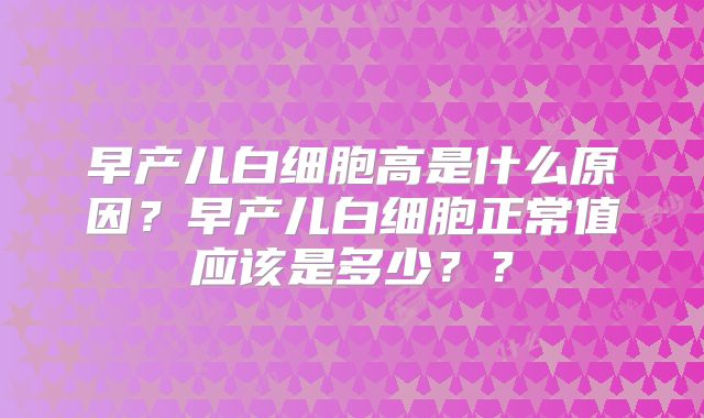 早产儿白细胞高是什么原因？早产儿白细胞正常值应该是多少？？