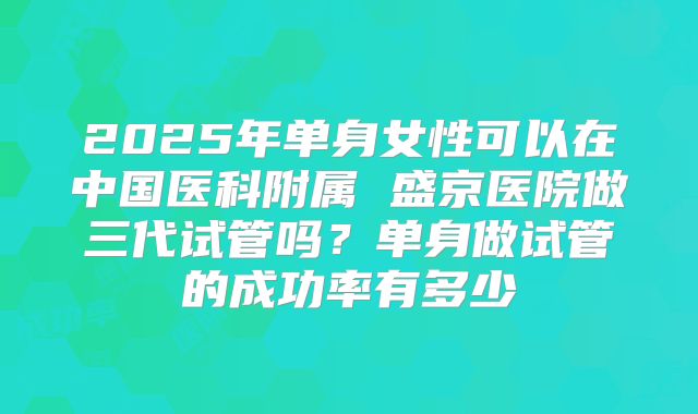 2025年单身女性可以在中国医科附属 盛京医院做三代试管吗?单身做试管的成功率有多少