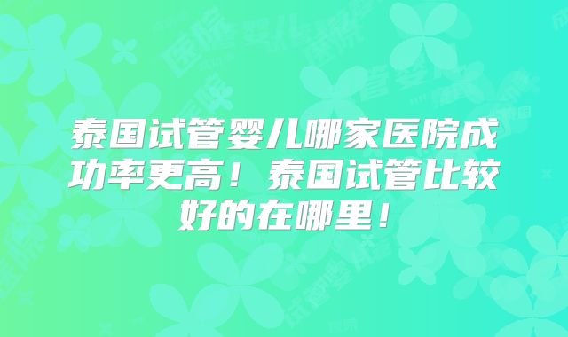 泰国试管婴儿哪家医院成功率更高!泰国试管比较好的在哪里!