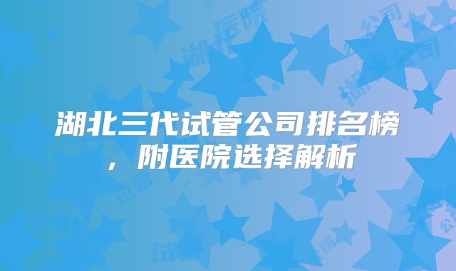 湖北三代试管公司排名榜,附医院选择解析