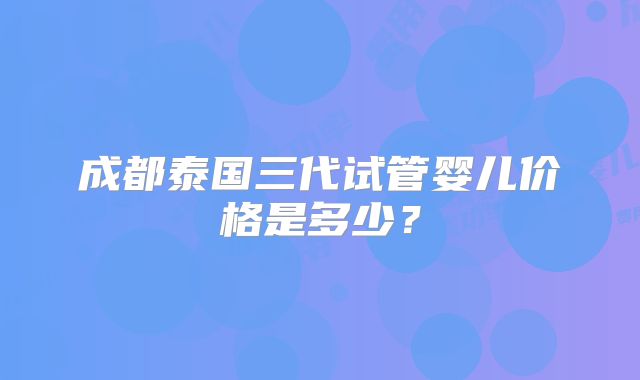 成都泰国三代试管婴儿价格是多少?