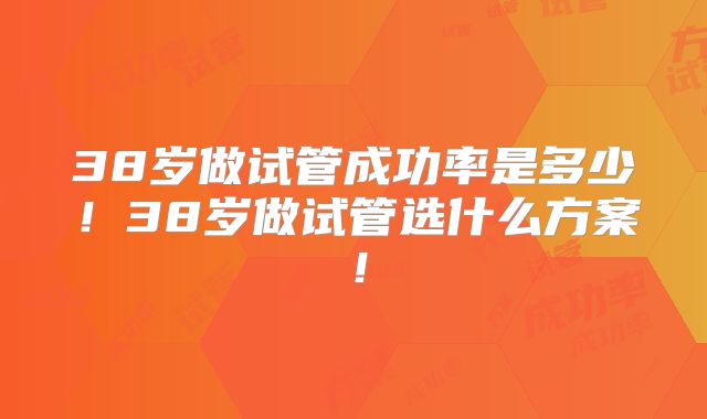 38岁做试管成功率是多少!38岁做试管选什么方案!