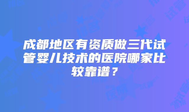 成都地区有资质做三代试管婴儿技术的医院哪家比较靠谱？