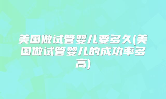 美国做试管婴儿要多久(美国做试管婴儿的成功率多高)