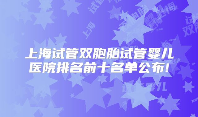 上海试管双胞胎试管婴儿医院排名前十名单公布!