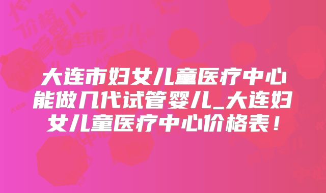 大连市妇女儿童医疗中心能做几代试管婴儿_大连妇女儿童医疗中心价格表！
