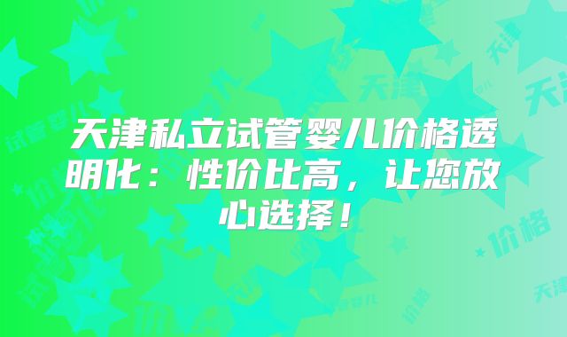 天津私立试管婴儿价格透明化:性价比高,让您放心选择!