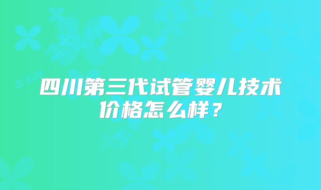 四川第三代试管婴儿技术价格怎么样？