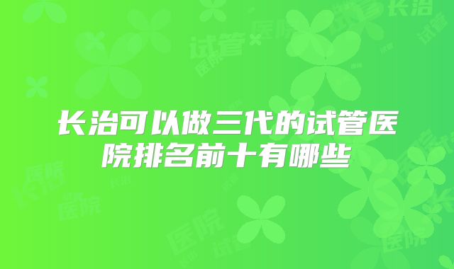长治可以做三代的试管医院排名前十有哪些