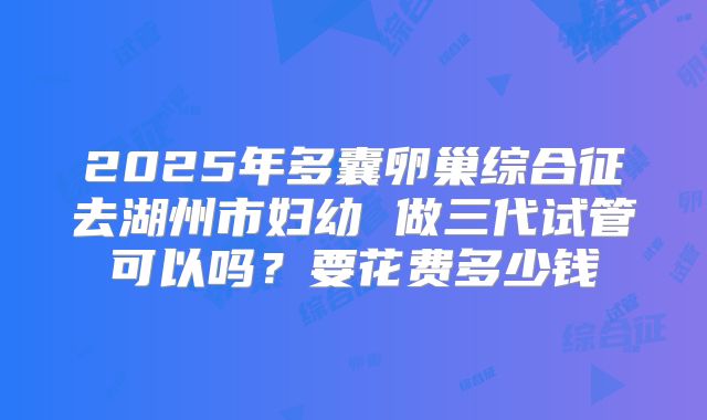 2025年多囊卵巢综合征去湖州市妇幼 做三代试管可以吗？要花费多少钱