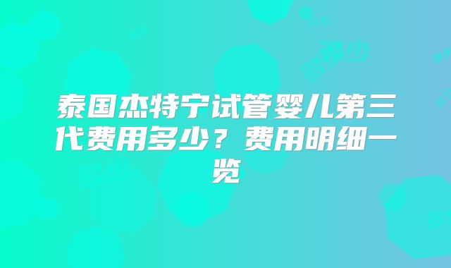 泰国杰特宁试管婴儿第三代费用多少？费用明细一览