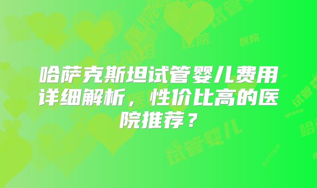 哈萨克斯坦试管婴儿费用详细解析，性价比高的医院推荐？