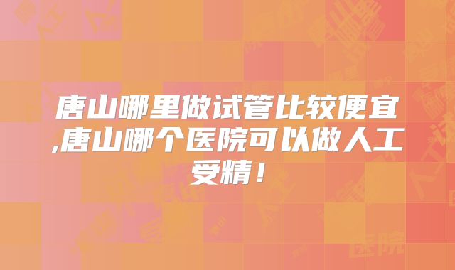 唐山哪里做试管比较便宜,唐山哪个医院可以做人工受精！
