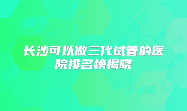 长沙可以做三代试管的医院排名榜揭晓