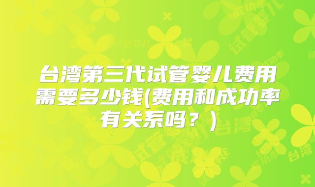 台湾第三代试管婴儿费用需要多少钱(费用和成功率有关系吗?)