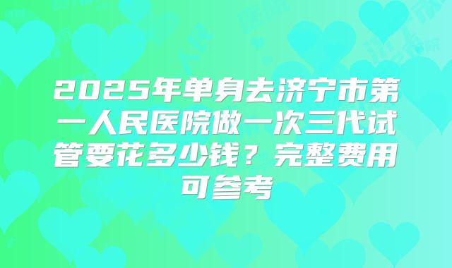 2025年单身去济宁市第一人民医院做一次三代试管要花多少钱?完整费用可参考