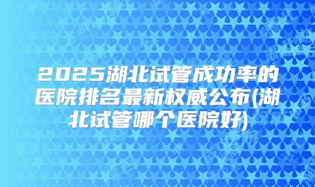 2025湖北试管成功率的医院排名最新权威公布(湖北试管哪个医院好)