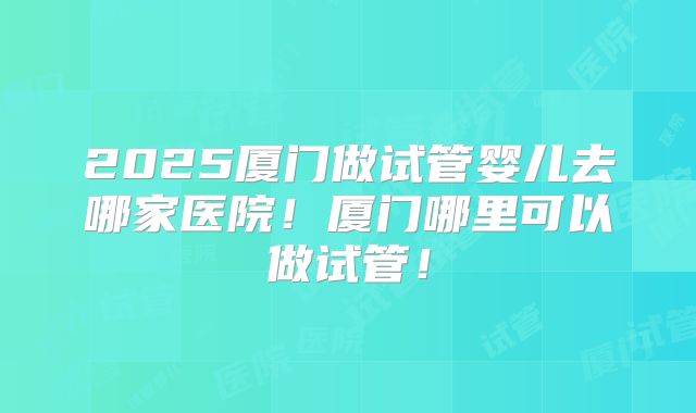 2025厦门做试管婴儿去哪家医院!厦门哪里可以做试管!