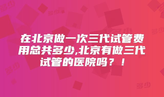 在北京做一次三代试管费用总共多少,北京有做三代试管的医院吗?!