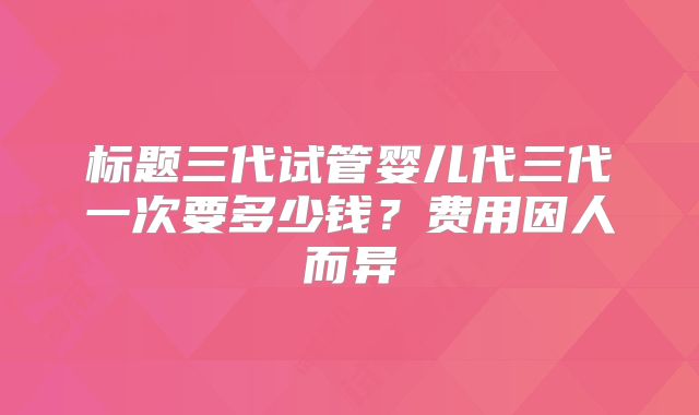 标题三代试管婴儿代三代一次要多少钱？费用因人而异