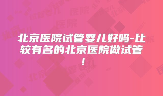 北京医院试管婴儿好吗-比较有名的北京医院做试管!