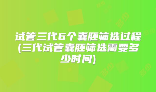试管三代6个囊胚筛选过程(三代试管囊胚筛选需要多少时间)