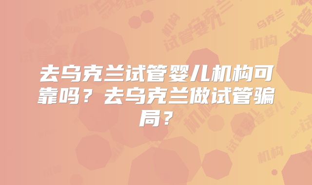 去乌克兰试管婴儿机构可靠吗？去乌克兰做试管骗局？