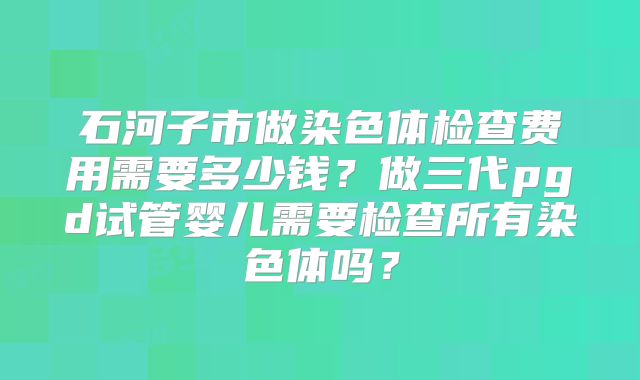 石河子市做染色体检查费用需要多少钱?做三代pgd试管婴儿需要检查所有染色体吗?